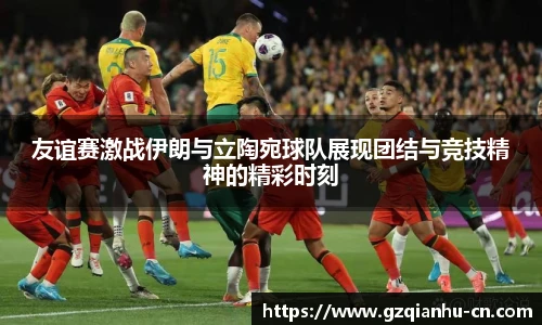 友谊赛激战伊朗与立陶宛球队展现团结与竞技精神的精彩时刻
